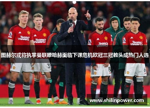 图赫尔或将执掌曼联滕哈赫面临下课危机欧冠三冠教头成热门人选