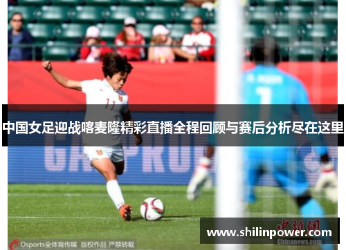 中国女足迎战喀麦隆精彩直播全程回顾与赛后分析尽在这里